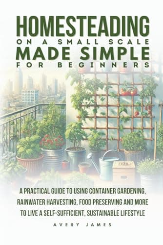 Homesteading on a Small Scale Made Simple for Beginners: A Practical Guide to Using Container Gardening, Rainwater Harvesting, Food Preserving & More to Live a Self-Sufficient Sustainable Lifestyle
